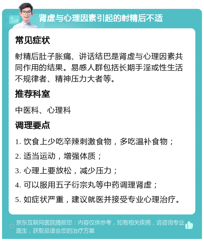 肾虚与心理因素引起的射精后不适 常见症状 射精后肚子胀痛、讲话结巴是肾虚与心理因素共同作用的结果。易感人群包括长期手淫或性生活不规律者、精神压力大者等。 推荐科室 中医科、心理科 调理要点 1. 饮食上少吃辛辣刺激食物，多吃温补食物； 2. 适当运动，增强体质； 3. 心理上要放松，减少压力； 4. 可以服用五子衍宗丸等中药调理肾虚； 5. 如症状严重，建议就医并接受专业心理治疗。