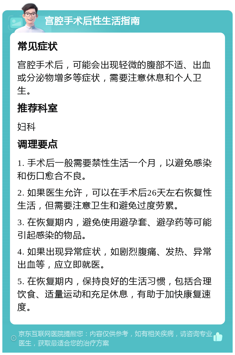 宫腔手术后性生活指南 常见症状 宫腔手术后，可能会出现轻微的腹部不适、出血或分泌物增多等症状，需要注意休息和个人卫生。 推荐科室 妇科 调理要点 1. 手术后一般需要禁性生活一个月，以避免感染和伤口愈合不良。 2. 如果医生允许，可以在手术后26天左右恢复性生活，但需要注意卫生和避免过度劳累。 3. 在恢复期内，避免使用避孕套、避孕药等可能引起感染的物品。 4. 如果出现异常症状，如剧烈腹痛、发热、异常出血等，应立即就医。 5. 在恢复期内，保持良好的生活习惯，包括合理饮食、适量运动和充足休息，有助于加快康复速度。