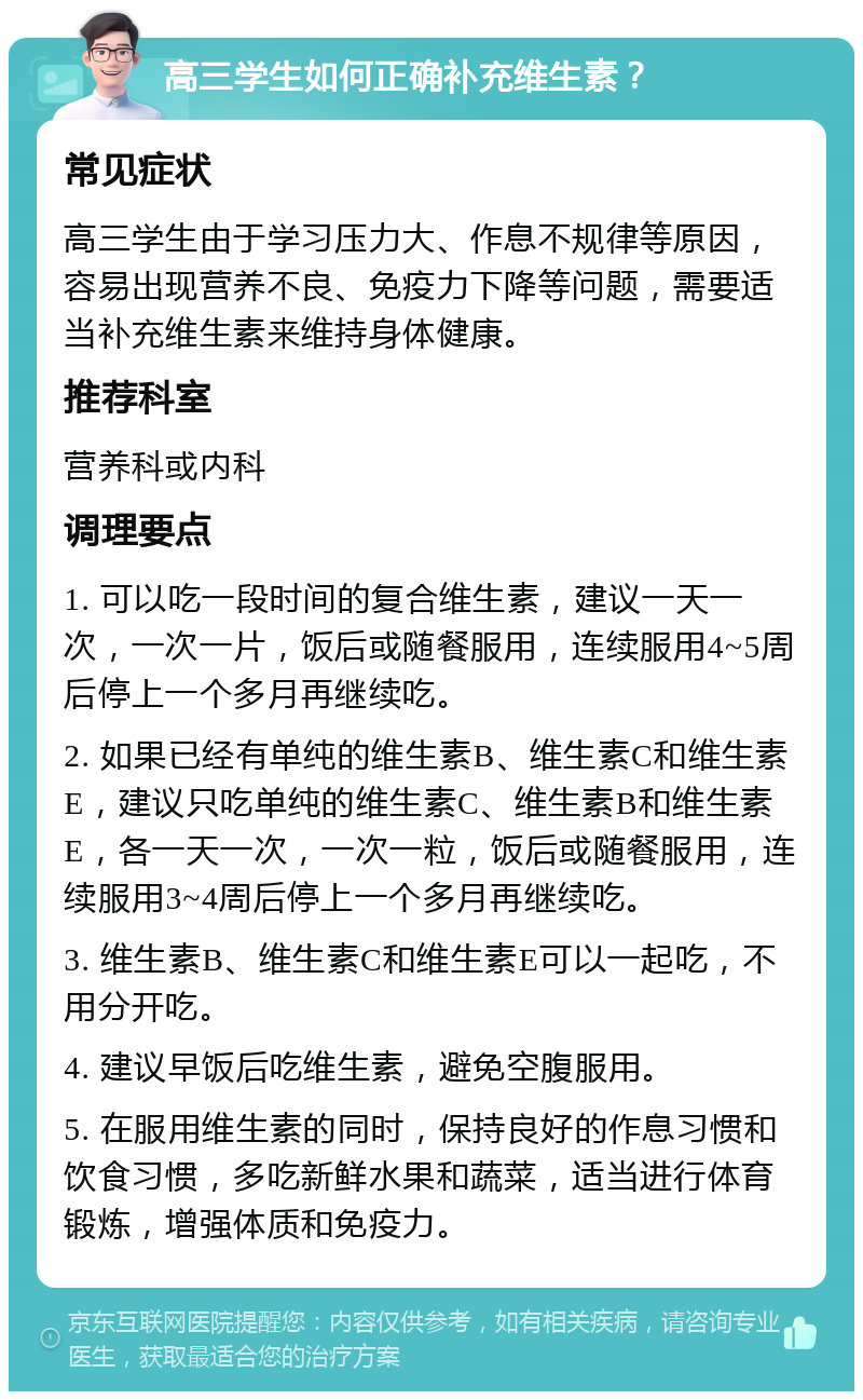 高三学生如何正确补充维生素？ 常见症状 高三学生由于学习压力大、作息不规律等原因，容易出现营养不良、免疫力下降等问题，需要适当补充维生素来维持身体健康。 推荐科室 营养科或内科 调理要点 1. 可以吃一段时间的复合维生素，建议一天一次，一次一片，饭后或随餐服用，连续服用4~5周后停上一个多月再继续吃。 2. 如果已经有单纯的维生素B、维生素C和维生素E，建议只吃单纯的维生素C、维生素B和维生素E，各一天一次，一次一粒，饭后或随餐服用，连续服用3~4周后停上一个多月再继续吃。 3. 维生素B、维生素C和维生素E可以一起吃，不用分开吃。 4. 建议早饭后吃维生素，避免空腹服用。 5. 在服用维生素的同时，保持良好的作息习惯和饮食习惯，多吃新鲜水果和蔬菜，适当进行体育锻炼，增强体质和免疫力。