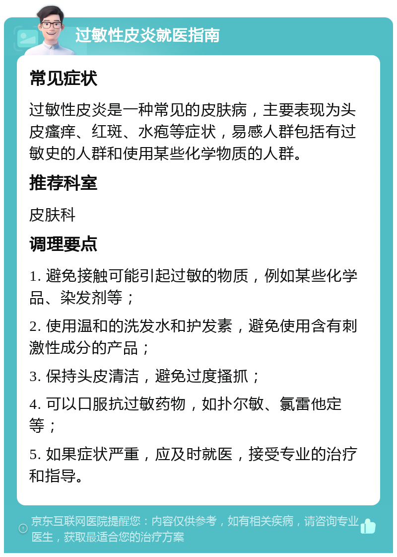 过敏性皮炎就医指南 常见症状 过敏性皮炎是一种常见的皮肤病，主要表现为头皮瘙痒、红斑、水疱等症状，易感人群包括有过敏史的人群和使用某些化学物质的人群。 推荐科室 皮肤科 调理要点 1. 避免接触可能引起过敏的物质，例如某些化学品、染发剂等； 2. 使用温和的洗发水和护发素，避免使用含有刺激性成分的产品； 3. 保持头皮清洁，避免过度搔抓； 4. 可以口服抗过敏药物，如扑尔敏、氯雷他定等； 5. 如果症状严重，应及时就医，接受专业的治疗和指导。