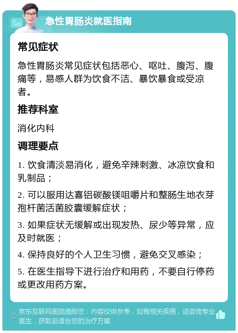 急性胃肠炎就医指南 常见症状 急性胃肠炎常见症状包括恶心、呕吐、腹泻、腹痛等，易感人群为饮食不洁、暴饮暴食或受凉者。 推荐科室 消化内科 调理要点 1. 饮食清淡易消化，避免辛辣刺激、冰凉饮食和乳制品； 2. 可以服用达喜铝碳酸镁咀嚼片和整肠生地衣芽孢杆菌活菌胶囊缓解症状； 3. 如果症状无缓解或出现发热、尿少等异常，应及时就医； 4. 保持良好的个人卫生习惯，避免交叉感染； 5. 在医生指导下进行治疗和用药，不要自行停药或更改用药方案。