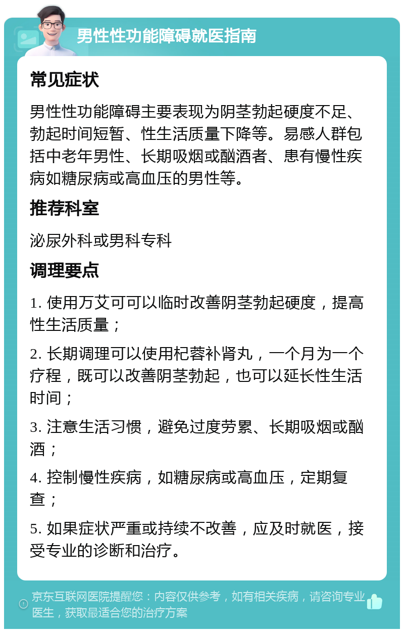 男性性功能障碍就医指南 常见症状 男性性功能障碍主要表现为阴茎勃起硬度不足、勃起时间短暂、性生活质量下降等。易感人群包括中老年男性、长期吸烟或酗酒者、患有慢性疾病如糖尿病或高血压的男性等。 推荐科室 泌尿外科或男科专科 调理要点 1. 使用万艾可可以临时改善阴茎勃起硬度，提高性生活质量； 2. 长期调理可以使用杞蓉补肾丸，一个月为一个疗程，既可以改善阴茎勃起，也可以延长性生活时间； 3. 注意生活习惯，避免过度劳累、长期吸烟或酗酒； 4. 控制慢性疾病，如糖尿病或高血压，定期复查； 5. 如果症状严重或持续不改善，应及时就医，接受专业的诊断和治疗。