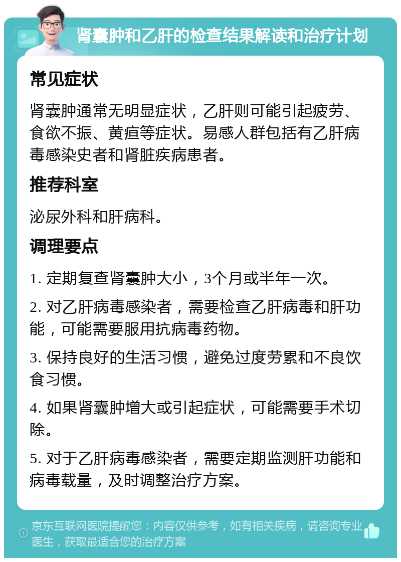 肾囊肿和乙肝的检查结果解读和治疗计划 常见症状 肾囊肿通常无明显症状，乙肝则可能引起疲劳、食欲不振、黄疸等症状。易感人群包括有乙肝病毒感染史者和肾脏疾病患者。 推荐科室 泌尿外科和肝病科。 调理要点 1. 定期复查肾囊肿大小，3个月或半年一次。 2. 对乙肝病毒感染者，需要检查乙肝病毒和肝功能，可能需要服用抗病毒药物。 3. 保持良好的生活习惯，避免过度劳累和不良饮食习惯。 4. 如果肾囊肿增大或引起症状，可能需要手术切除。 5. 对于乙肝病毒感染者，需要定期监测肝功能和病毒载量，及时调整治疗方案。