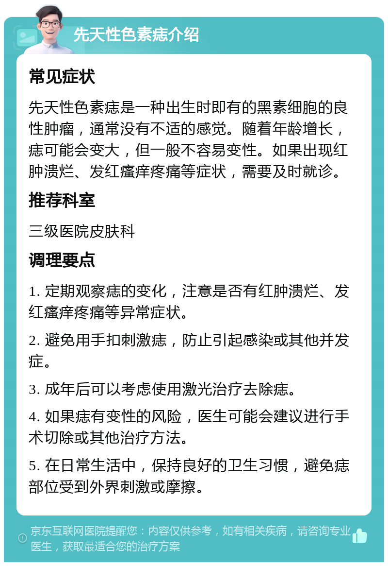 先天性色素痣介绍 常见症状 先天性色素痣是一种出生时即有的黑素细胞的良性肿瘤，通常没有不适的感觉。随着年龄增长，痣可能会变大，但一般不容易变性。如果出现红肿溃烂、发红瘙痒疼痛等症状，需要及时就诊。 推荐科室 三级医院皮肤科 调理要点 1. 定期观察痣的变化，注意是否有红肿溃烂、发红瘙痒疼痛等异常症状。 2. 避免用手扣刺激痣，防止引起感染或其他并发症。 3. 成年后可以考虑使用激光治疗去除痣。 4. 如果痣有变性的风险，医生可能会建议进行手术切除或其他治疗方法。 5. 在日常生活中，保持良好的卫生习惯，避免痣部位受到外界刺激或摩擦。