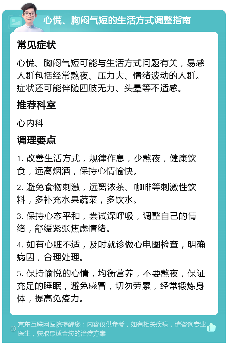 心慌、胸闷气短的生活方式调整指南 常见症状 心慌、胸闷气短可能与生活方式问题有关，易感人群包括经常熬夜、压力大、情绪波动的人群。症状还可能伴随四肢无力、头晕等不适感。 推荐科室 心内科 调理要点 1. 改善生活方式，规律作息，少熬夜，健康饮食，远离烟酒，保持心情愉快。 2. 避免食物刺激，远离浓茶、咖啡等刺激性饮料，多补充水果蔬菜，多饮水。 3. 保持心态平和，尝试深呼吸，调整自己的情绪，舒缓紧张焦虑情绪。 4. 如有心脏不适，及时就诊做心电图检查，明确病因，合理处理。 5. 保持愉悦的心情，均衡营养，不要熬夜，保证充足的睡眠，避免感冒，切勿劳累，经常锻炼身体，提高免疫力。