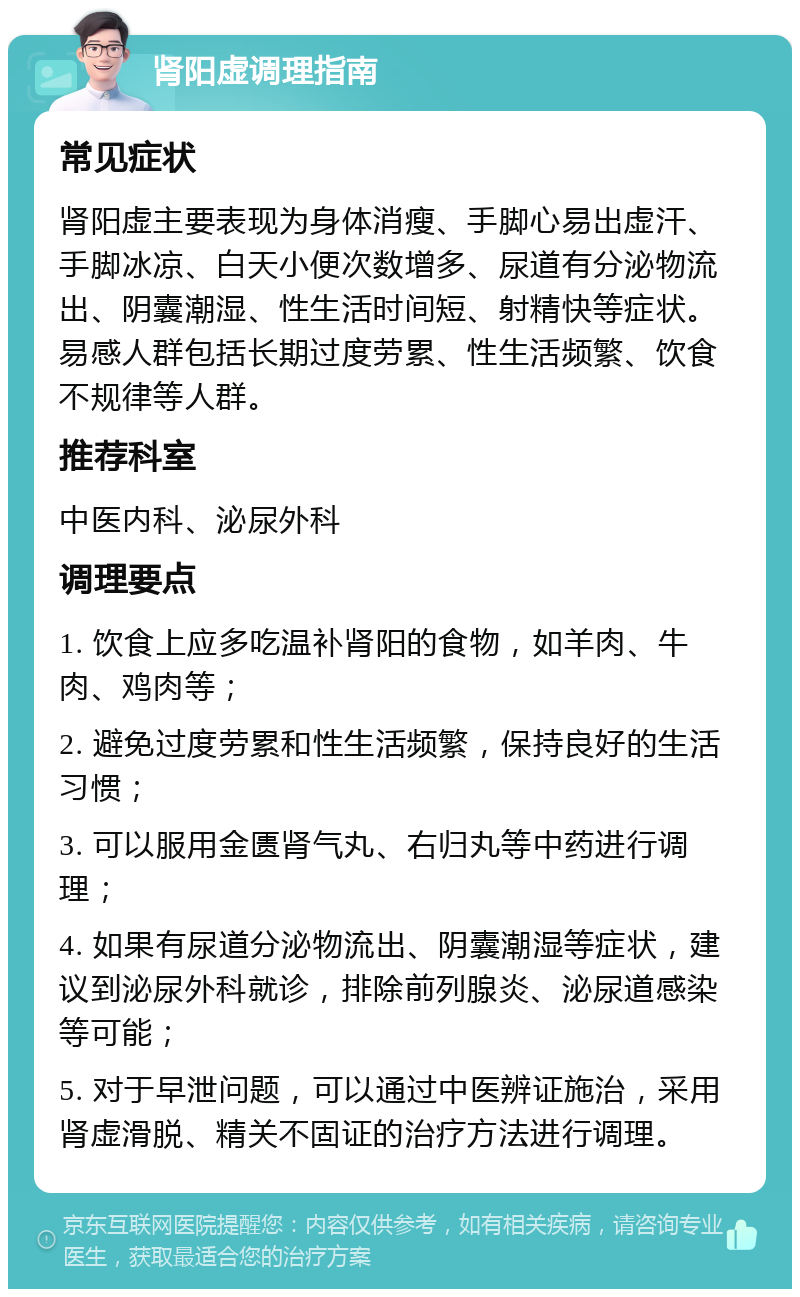 肾阳虚调理指南 常见症状 肾阳虚主要表现为身体消瘦、手脚心易出虚汗、手脚冰凉、白天小便次数增多、尿道有分泌物流出、阴囊潮湿、性生活时间短、射精快等症状。易感人群包括长期过度劳累、性生活频繁、饮食不规律等人群。 推荐科室 中医内科、泌尿外科 调理要点 1. 饮食上应多吃温补肾阳的食物，如羊肉、牛肉、鸡肉等； 2. 避免过度劳累和性生活频繁，保持良好的生活习惯； 3. 可以服用金匮肾气丸、右归丸等中药进行调理； 4. 如果有尿道分泌物流出、阴囊潮湿等症状，建议到泌尿外科就诊，排除前列腺炎、泌尿道感染等可能； 5. 对于早泄问题，可以通过中医辨证施治，采用肾虚滑脱、精关不固证的治疗方法进行调理。