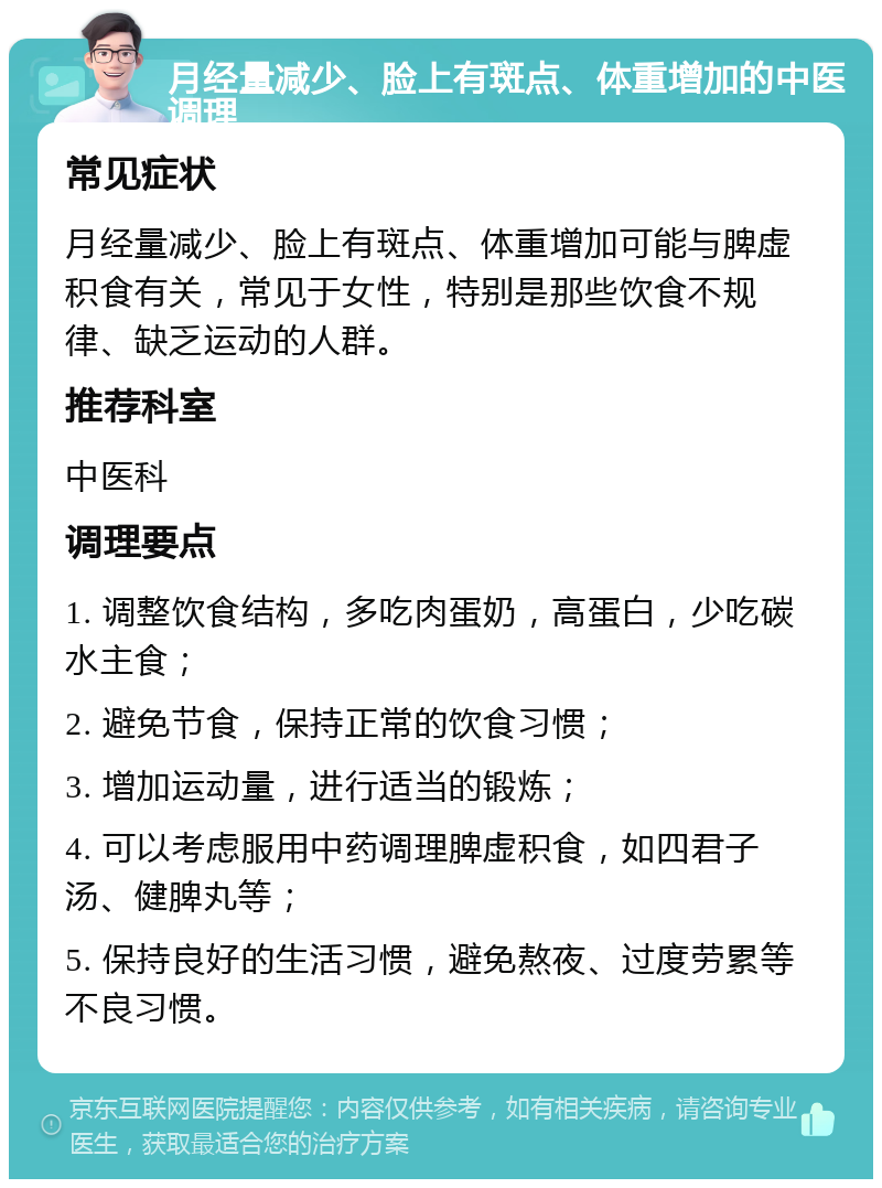 月经量减少、脸上有斑点、体重增加的中医调理 常见症状 月经量减少、脸上有斑点、体重增加可能与脾虚积食有关，常见于女性，特别是那些饮食不规律、缺乏运动的人群。 推荐科室 中医科 调理要点 1. 调整饮食结构，多吃肉蛋奶，高蛋白，少吃碳水主食； 2. 避免节食，保持正常的饮食习惯； 3. 增加运动量，进行适当的锻炼； 4. 可以考虑服用中药调理脾虚积食，如四君子汤、健脾丸等； 5. 保持良好的生活习惯，避免熬夜、过度劳累等不良习惯。