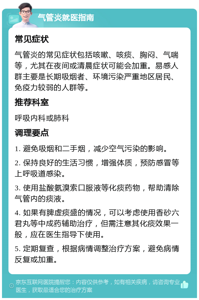 气管炎就医指南 常见症状 气管炎的常见症状包括咳嗽、咳痰、胸闷、气喘等，尤其在夜间或清晨症状可能会加重。易感人群主要是长期吸烟者、环境污染严重地区居民、免疫力较弱的人群等。 推荐科室 呼吸内科或肺科 调理要点 1. 避免吸烟和二手烟，减少空气污染的影响。 2. 保持良好的生活习惯，增强体质，预防感冒等上呼吸道感染。 3. 使用盐酸氨溴索口服液等化痰药物，帮助清除气管内的痰液。 4. 如果有脾虚痰盛的情况，可以考虑使用香砂六君丸等中成药辅助治疗，但需注意其化痰效果一般，应在医生指导下使用。 5. 定期复查，根据病情调整治疗方案，避免病情反复或加重。