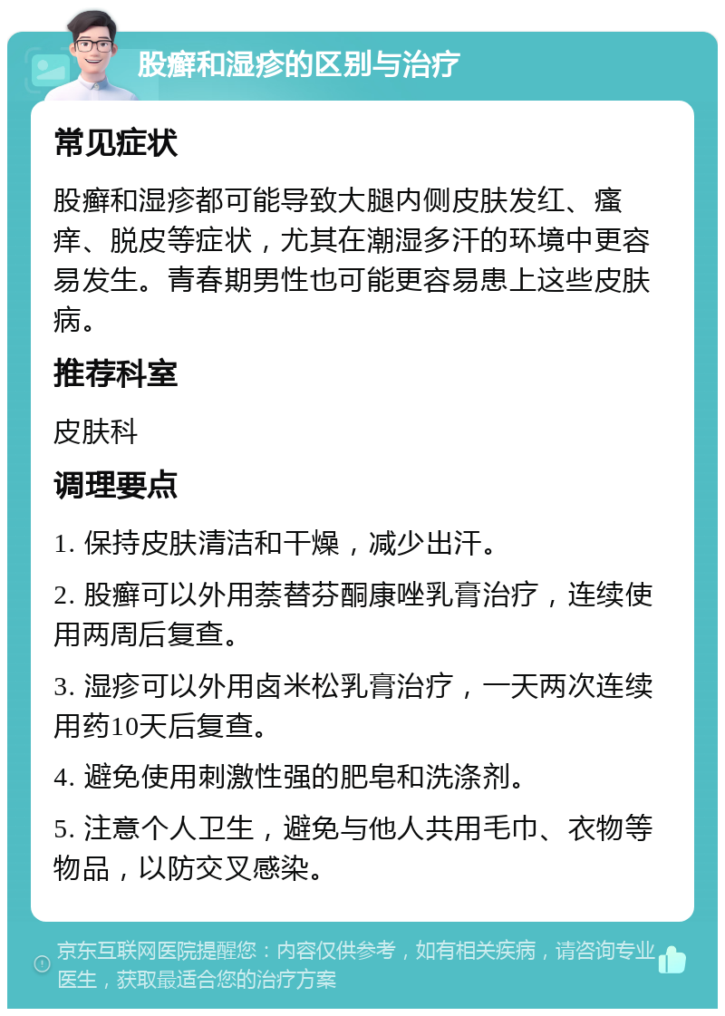 股癣和湿疹的区别与治疗 常见症状 股癣和湿疹都可能导致大腿内侧皮肤发红、瘙痒、脱皮等症状，尤其在潮湿多汗的环境中更容易发生。青春期男性也可能更容易患上这些皮肤病。 推荐科室 皮肤科 调理要点 1. 保持皮肤清洁和干燥，减少出汗。 2. 股癣可以外用萘替芬酮康唑乳膏治疗，连续使用两周后复查。 3. 湿疹可以外用卤米松乳膏治疗，一天两次连续用药10天后复查。 4. 避免使用刺激性强的肥皂和洗涤剂。 5. 注意个人卫生，避免与他人共用毛巾、衣物等物品，以防交叉感染。