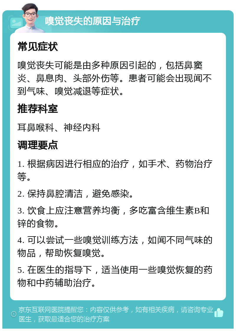 嗅觉丧失的原因与治疗 常见症状 嗅觉丧失可能是由多种原因引起的，包括鼻窦炎、鼻息肉、头部外伤等。患者可能会出现闻不到气味、嗅觉减退等症状。 推荐科室 耳鼻喉科、神经内科 调理要点 1. 根据病因进行相应的治疗，如手术、药物治疗等。 2. 保持鼻腔清洁，避免感染。 3. 饮食上应注意营养均衡，多吃富含维生素B和锌的食物。 4. 可以尝试一些嗅觉训练方法，如闻不同气味的物品，帮助恢复嗅觉。 5. 在医生的指导下，适当使用一些嗅觉恢复的药物和中药辅助治疗。