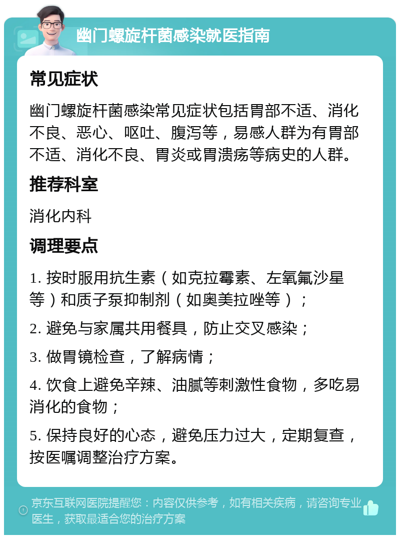 幽门螺旋杆菌感染就医指南 常见症状 幽门螺旋杆菌感染常见症状包括胃部不适、消化不良、恶心、呕吐、腹泻等，易感人群为有胃部不适、消化不良、胃炎或胃溃疡等病史的人群。 推荐科室 消化内科 调理要点 1. 按时服用抗生素（如克拉霉素、左氧氟沙星等）和质子泵抑制剂（如奥美拉唑等）； 2. 避免与家属共用餐具，防止交叉感染； 3. 做胃镜检查，了解病情； 4. 饮食上避免辛辣、油腻等刺激性食物，多吃易消化的食物； 5. 保持良好的心态，避免压力过大，定期复查，按医嘱调整治疗方案。