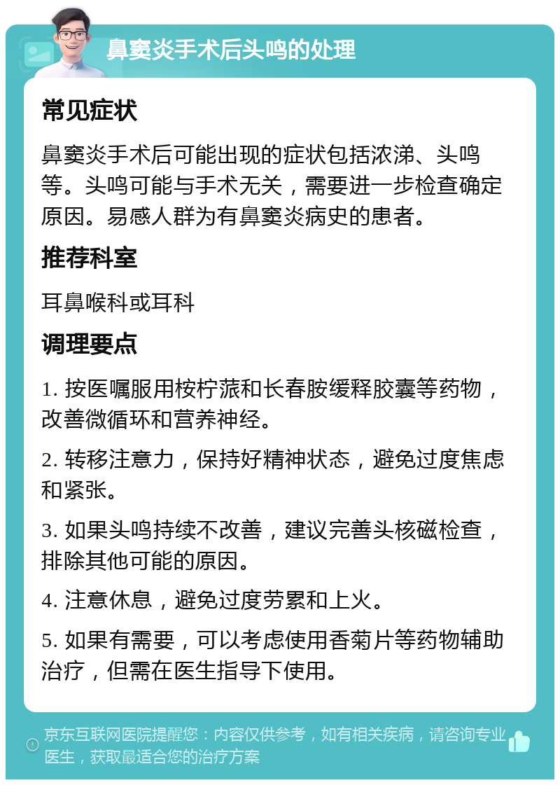 鼻窦炎手术后头鸣的处理 常见症状 鼻窦炎手术后可能出现的症状包括浓涕、头鸣等。头鸣可能与手术无关，需要进一步检查确定原因。易感人群为有鼻窦炎病史的患者。 推荐科室 耳鼻喉科或耳科 调理要点 1. 按医嘱服用桉柠蒎和长春胺缓释胶囊等药物，改善微循环和营养神经。 2. 转移注意力，保持好精神状态，避免过度焦虑和紧张。 3. 如果头鸣持续不改善，建议完善头核磁检查，排除其他可能的原因。 4. 注意休息，避免过度劳累和上火。 5. 如果有需要，可以考虑使用香菊片等药物辅助治疗，但需在医生指导下使用。