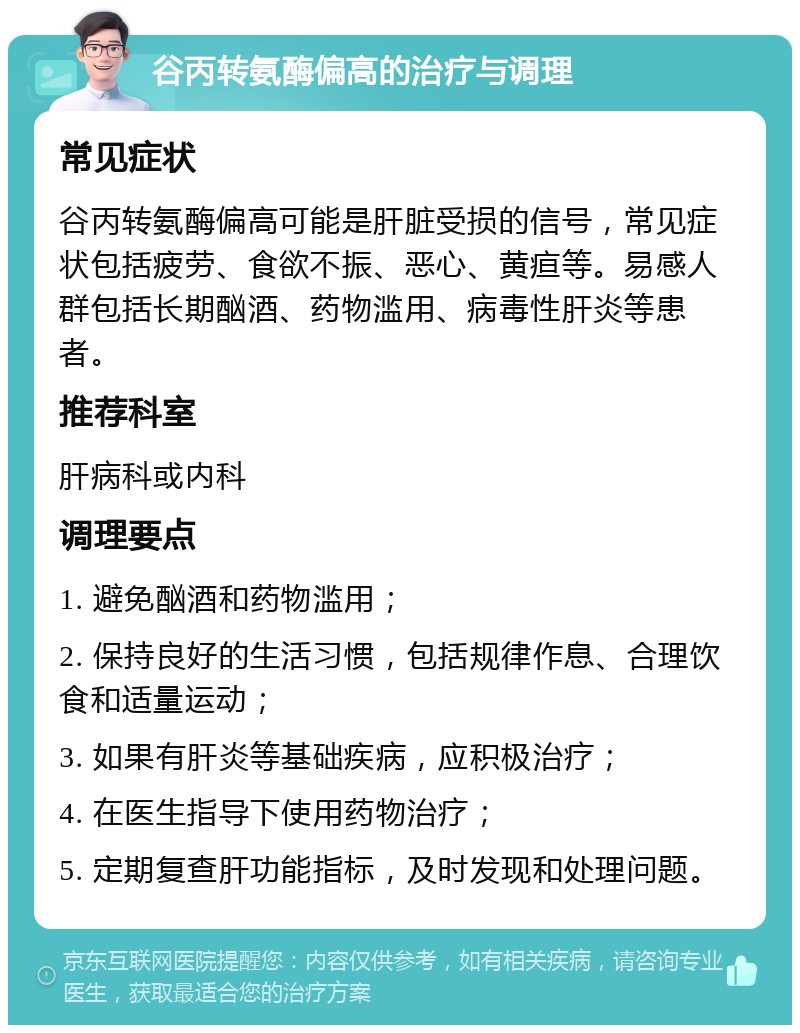 谷丙转氨酶偏高的治疗与调理 常见症状 谷丙转氨酶偏高可能是肝脏受损的信号，常见症状包括疲劳、食欲不振、恶心、黄疸等。易感人群包括长期酗酒、药物滥用、病毒性肝炎等患者。 推荐科室 肝病科或内科 调理要点 1. 避免酗酒和药物滥用； 2. 保持良好的生活习惯，包括规律作息、合理饮食和适量运动； 3. 如果有肝炎等基础疾病，应积极治疗； 4. 在医生指导下使用药物治疗； 5. 定期复查肝功能指标，及时发现和处理问题。