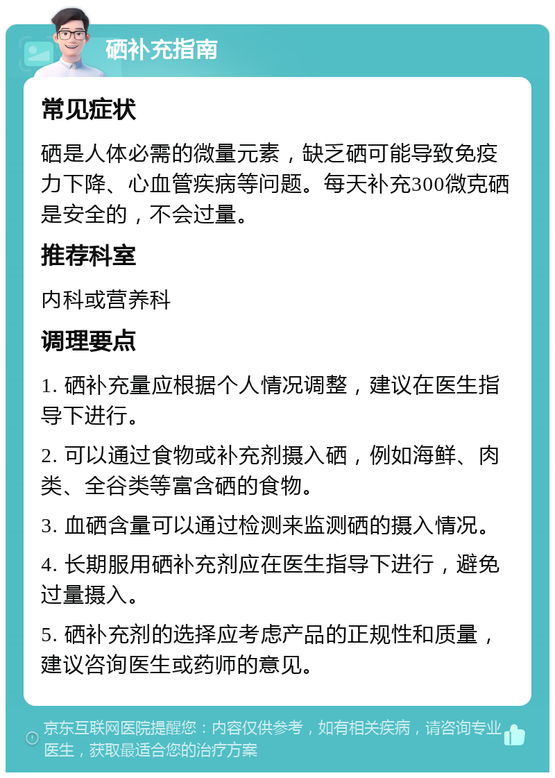 硒补充指南 常见症状 硒是人体必需的微量元素，缺乏硒可能导致免疫力下降、心血管疾病等问题。每天补充300微克硒是安全的，不会过量。 推荐科室 内科或营养科 调理要点 1. 硒补充量应根据个人情况调整，建议在医生指导下进行。 2. 可以通过食物或补充剂摄入硒，例如海鲜、肉类、全谷类等富含硒的食物。 3. 血硒含量可以通过检测来监测硒的摄入情况。 4. 长期服用硒补充剂应在医生指导下进行，避免过量摄入。 5. 硒补充剂的选择应考虑产品的正规性和质量，建议咨询医生或药师的意见。