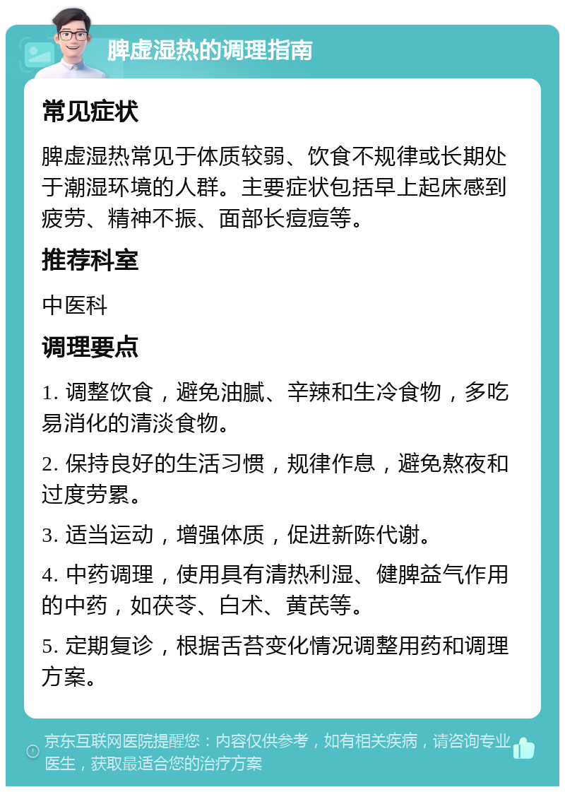 脾虚湿热的调理指南 常见症状 脾虚湿热常见于体质较弱、饮食不规律或长期处于潮湿环境的人群。主要症状包括早上起床感到疲劳、精神不振、面部长痘痘等。 推荐科室 中医科 调理要点 1. 调整饮食，避免油腻、辛辣和生冷食物，多吃易消化的清淡食物。 2. 保持良好的生活习惯，规律作息，避免熬夜和过度劳累。 3. 适当运动，增强体质，促进新陈代谢。 4. 中药调理，使用具有清热利湿、健脾益气作用的中药，如茯苓、白术、黄芪等。 5. 定期复诊，根据舌苔变化情况调整用药和调理方案。