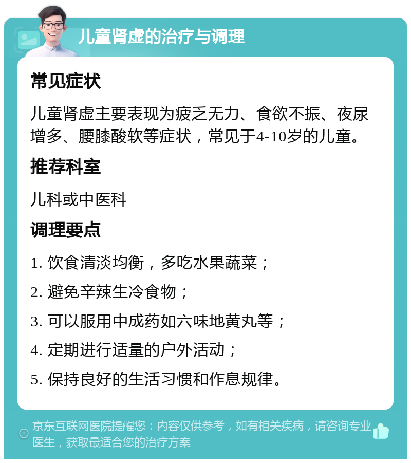 儿童肾虚的治疗与调理 常见症状 儿童肾虚主要表现为疲乏无力、食欲不振、夜尿增多、腰膝酸软等症状，常见于4-10岁的儿童。 推荐科室 儿科或中医科 调理要点 1. 饮食清淡均衡，多吃水果蔬菜； 2. 避免辛辣生冷食物； 3. 可以服用中成药如六味地黄丸等； 4. 定期进行适量的户外活动； 5. 保持良好的生活习惯和作息规律。