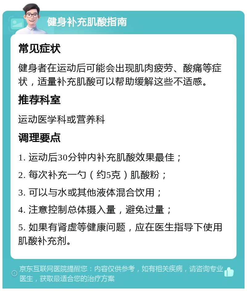 健身补充肌酸指南 常见症状 健身者在运动后可能会出现肌肉疲劳、酸痛等症状，适量补充肌酸可以帮助缓解这些不适感。 推荐科室 运动医学科或营养科 调理要点 1. 运动后30分钟内补充肌酸效果最佳； 2. 每次补充一勺（约5克）肌酸粉； 3. 可以与水或其他液体混合饮用； 4. 注意控制总体摄入量，避免过量； 5. 如果有肾虚等健康问题，应在医生指导下使用肌酸补充剂。