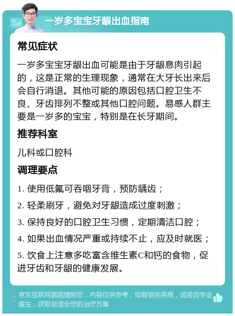 一岁多宝宝牙龈出血指南 常见症状 一岁多宝宝牙龈出血可能是由于牙龈息肉引起的，这是正常的生理现象，通常在大牙长出来后会自行消退。其他可能的原因包括口腔卫生不良、牙齿排列不整或其他口腔问题。易感人群主要是一岁多的宝宝，特别是在长牙期间。 推荐科室 儿科或口腔科 调理要点 1. 使用低氟可吞咽牙膏，预防龋齿； 2. 轻柔刷牙，避免对牙龈造成过度刺激； 3. 保持良好的口腔卫生习惯，定期清洁口腔； 4. 如果出血情况严重或持续不止，应及时就医； 5. 饮食上注意多吃富含维生素C和钙的食物，促进牙齿和牙龈的健康发展。