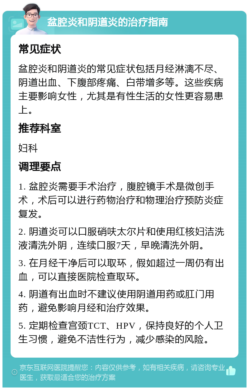 盆腔炎和阴道炎的治疗指南 常见症状 盆腔炎和阴道炎的常见症状包括月经淋漓不尽、阴道出血、下腹部疼痛、白带增多等。这些疾病主要影响女性，尤其是有性生活的女性更容易患上。 推荐科室 妇科 调理要点 1. 盆腔炎需要手术治疗，腹腔镜手术是微创手术，术后可以进行药物治疗和物理治疗预防炎症复发。 2. 阴道炎可以口服硝呋太尔片和使用红核妇洁洗液清洗外阴，连续口服7天，早晚清洗外阴。 3. 在月经干净后可以取环，假如超过一周仍有出血，可以直接医院检查取环。 4. 阴道有出血时不建议使用阴道用药或肛门用药，避免影响月经和治疗效果。 5. 定期检查宫颈TCT、HPV，保持良好的个人卫生习惯，避免不洁性行为，减少感染的风险。