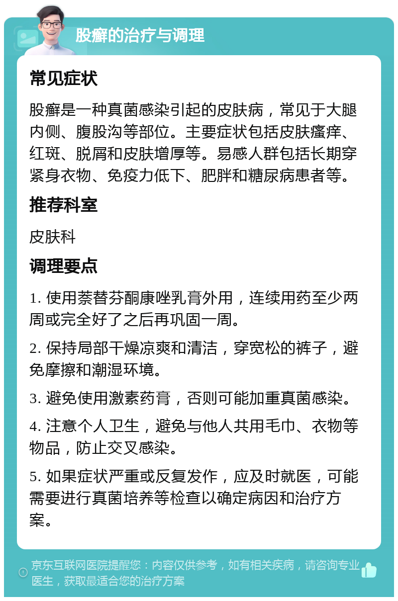 股癣的治疗与调理 常见症状 股癣是一种真菌感染引起的皮肤病，常见于大腿内侧、腹股沟等部位。主要症状包括皮肤瘙痒、红斑、脱屑和皮肤增厚等。易感人群包括长期穿紧身衣物、免疫力低下、肥胖和糖尿病患者等。 推荐科室 皮肤科 调理要点 1. 使用萘替芬酮康唑乳膏外用，连续用药至少两周或完全好了之后再巩固一周。 2. 保持局部干燥凉爽和清洁，穿宽松的裤子，避免摩擦和潮湿环境。 3. 避免使用激素药膏，否则可能加重真菌感染。 4. 注意个人卫生，避免与他人共用毛巾、衣物等物品，防止交叉感染。 5. 如果症状严重或反复发作，应及时就医，可能需要进行真菌培养等检查以确定病因和治疗方案。