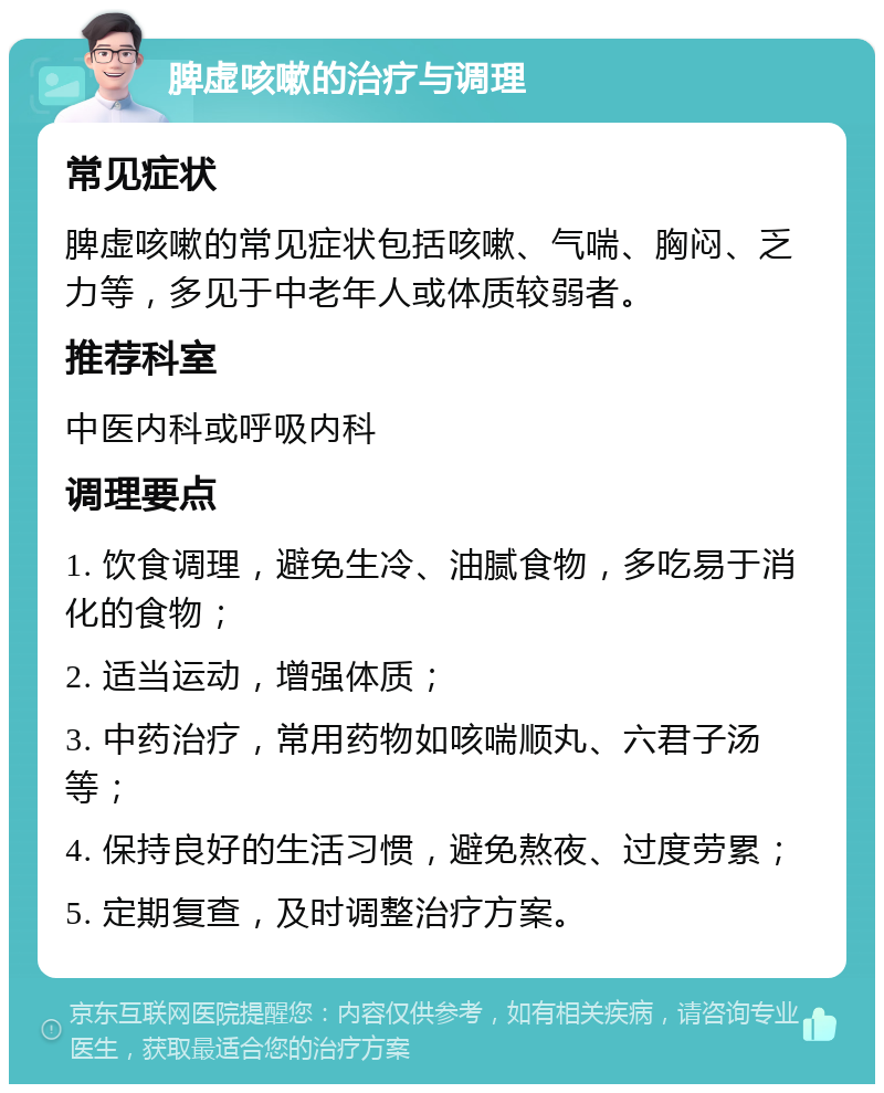 脾虚咳嗽的治疗与调理 常见症状 脾虚咳嗽的常见症状包括咳嗽、气喘、胸闷、乏力等，多见于中老年人或体质较弱者。 推荐科室 中医内科或呼吸内科 调理要点 1. 饮食调理，避免生冷、油腻食物，多吃易于消化的食物； 2. 适当运动，增强体质； 3. 中药治疗，常用药物如咳喘顺丸、六君子汤等； 4. 保持良好的生活习惯，避免熬夜、过度劳累； 5. 定期复查，及时调整治疗方案。