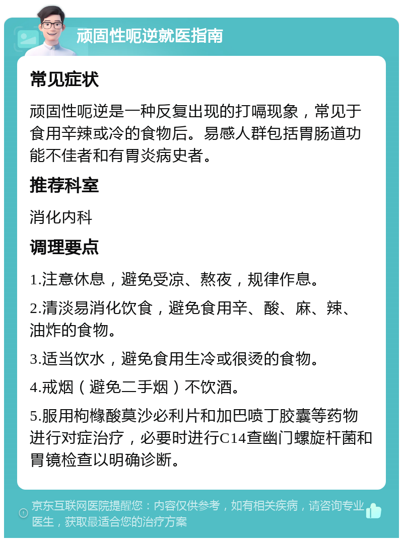 顽固性呃逆就医指南 常见症状 顽固性呃逆是一种反复出现的打嗝现象，常见于食用辛辣或冷的食物后。易感人群包括胃肠道功能不佳者和有胃炎病史者。 推荐科室 消化内科 调理要点 1.注意休息，避免受凉、熬夜，规律作息。 2.清淡易消化饮食，避免食用辛、酸、麻、辣、油炸的食物。 3.适当饮水，避免食用生冷或很烫的食物。 4.戒烟（避免二手烟）不饮酒。 5.服用枸橼酸莫沙必利片和加巴喷丁胶囊等药物进行对症治疗，必要时进行C14查幽门螺旋杆菌和胃镜检查以明确诊断。