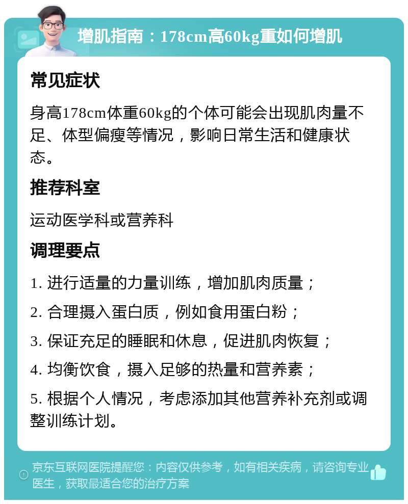 增肌指南：178cm高60kg重如何增肌 常见症状 身高178cm体重60kg的个体可能会出现肌肉量不足、体型偏瘦等情况，影响日常生活和健康状态。 推荐科室 运动医学科或营养科 调理要点 1. 进行适量的力量训练，增加肌肉质量； 2. 合理摄入蛋白质，例如食用蛋白粉； 3. 保证充足的睡眠和休息，促进肌肉恢复； 4. 均衡饮食，摄入足够的热量和营养素； 5. 根据个人情况，考虑添加其他营养补充剂或调整训练计划。