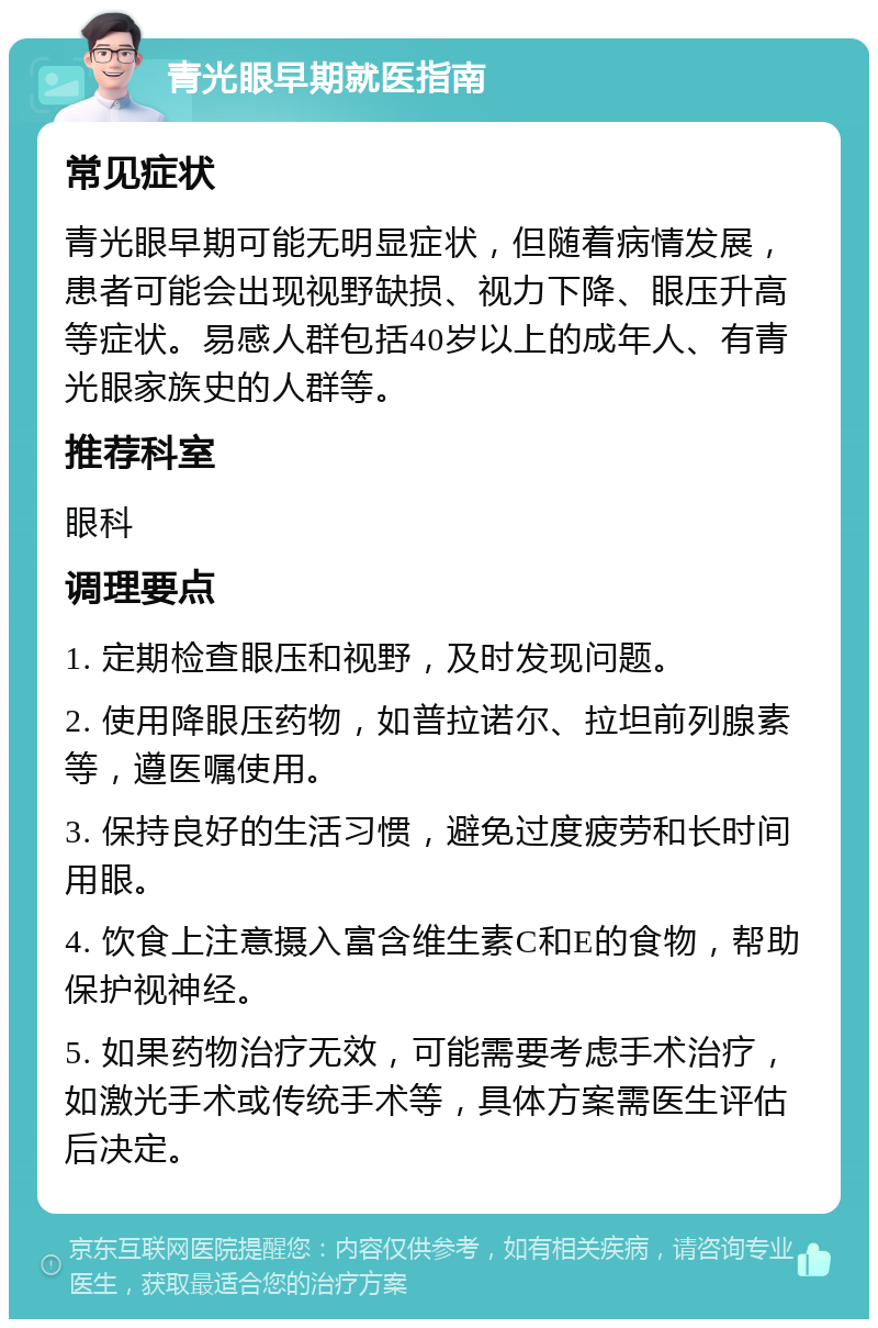 青光眼早期就医指南 常见症状 青光眼早期可能无明显症状，但随着病情发展，患者可能会出现视野缺损、视力下降、眼压升高等症状。易感人群包括40岁以上的成年人、有青光眼家族史的人群等。 推荐科室 眼科 调理要点 1. 定期检查眼压和视野，及时发现问题。 2. 使用降眼压药物，如普拉诺尔、拉坦前列腺素等，遵医嘱使用。 3. 保持良好的生活习惯，避免过度疲劳和长时间用眼。 4. 饮食上注意摄入富含维生素C和E的食物，帮助保护视神经。 5. 如果药物治疗无效，可能需要考虑手术治疗，如激光手术或传统手术等，具体方案需医生评估后决定。