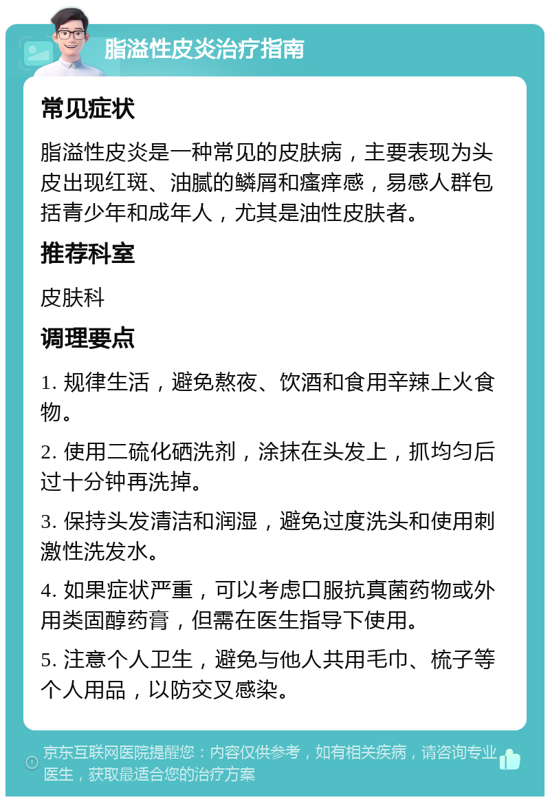 脂溢性皮炎治疗指南 常见症状 脂溢性皮炎是一种常见的皮肤病，主要表现为头皮出现红斑、油腻的鳞屑和瘙痒感，易感人群包括青少年和成年人，尤其是油性皮肤者。 推荐科室 皮肤科 调理要点 1. 规律生活，避免熬夜、饮酒和食用辛辣上火食物。 2. 使用二硫化硒洗剂，涂抹在头发上，抓均匀后过十分钟再洗掉。 3. 保持头发清洁和润湿，避免过度洗头和使用刺激性洗发水。 4. 如果症状严重，可以考虑口服抗真菌药物或外用类固醇药膏，但需在医生指导下使用。 5. 注意个人卫生，避免与他人共用毛巾、梳子等个人用品，以防交叉感染。