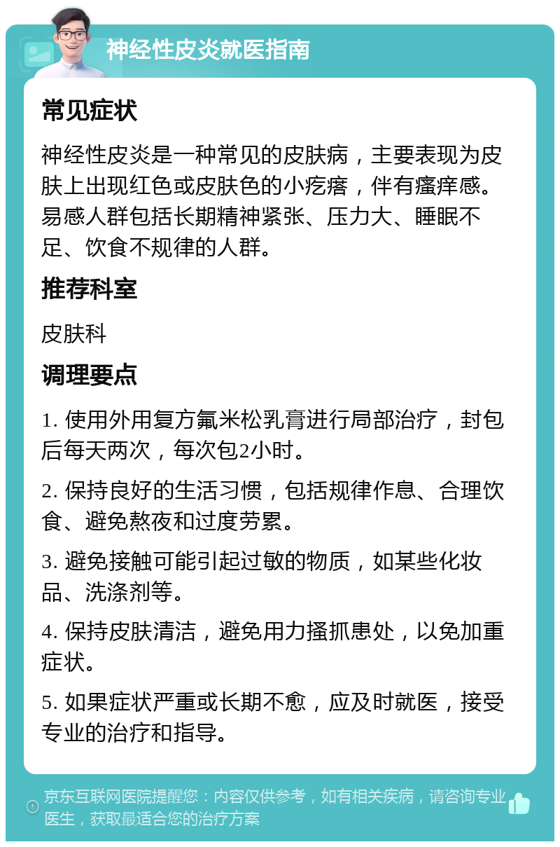 神经性皮炎就医指南 常见症状 神经性皮炎是一种常见的皮肤病，主要表现为皮肤上出现红色或皮肤色的小疙瘩，伴有瘙痒感。易感人群包括长期精神紧张、压力大、睡眠不足、饮食不规律的人群。 推荐科室 皮肤科 调理要点 1. 使用外用复方氟米松乳膏进行局部治疗，封包后每天两次，每次包2小时。 2. 保持良好的生活习惯，包括规律作息、合理饮食、避免熬夜和过度劳累。 3. 避免接触可能引起过敏的物质，如某些化妆品、洗涤剂等。 4. 保持皮肤清洁，避免用力搔抓患处，以免加重症状。 5. 如果症状严重或长期不愈，应及时就医，接受专业的治疗和指导。