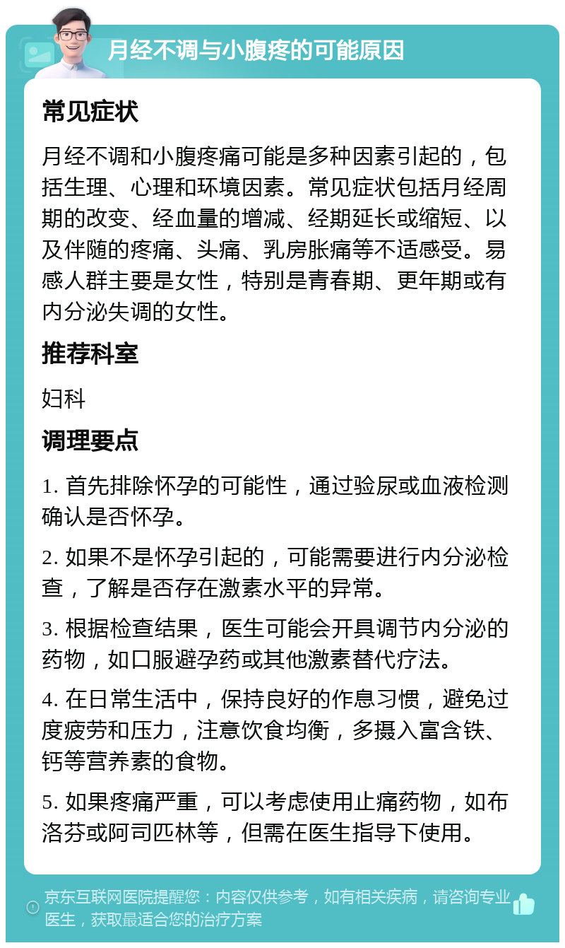 月经不调与小腹疼的可能原因 常见症状 月经不调和小腹疼痛可能是多种因素引起的，包括生理、心理和环境因素。常见症状包括月经周期的改变、经血量的增减、经期延长或缩短、以及伴随的疼痛、头痛、乳房胀痛等不适感受。易感人群主要是女性，特别是青春期、更年期或有内分泌失调的女性。 推荐科室 妇科 调理要点 1. 首先排除怀孕的可能性，通过验尿或血液检测确认是否怀孕。 2. 如果不是怀孕引起的，可能需要进行内分泌检查，了解是否存在激素水平的异常。 3. 根据检查结果，医生可能会开具调节内分泌的药物，如口服避孕药或其他激素替代疗法。 4. 在日常生活中，保持良好的作息习惯，避免过度疲劳和压力，注意饮食均衡，多摄入富含铁、钙等营养素的食物。 5. 如果疼痛严重，可以考虑使用止痛药物，如布洛芬或阿司匹林等，但需在医生指导下使用。