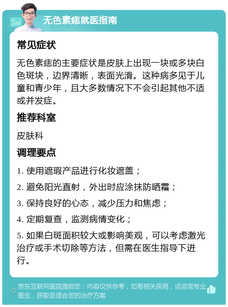 无色素痣就医指南 常见症状 无色素痣的主要症状是皮肤上出现一块或多块白色斑块，边界清晰，表面光滑。这种病多见于儿童和青少年，且大多数情况下不会引起其他不适或并发症。 推荐科室 皮肤科 调理要点 1. 使用遮瑕产品进行化妆遮盖； 2. 避免阳光直射，外出时应涂抹防晒霜； 3. 保持良好的心态，减少压力和焦虑； 4. 定期复查，监测病情变化； 5. 如果白斑面积较大或影响美观，可以考虑激光治疗或手术切除等方法，但需在医生指导下进行。