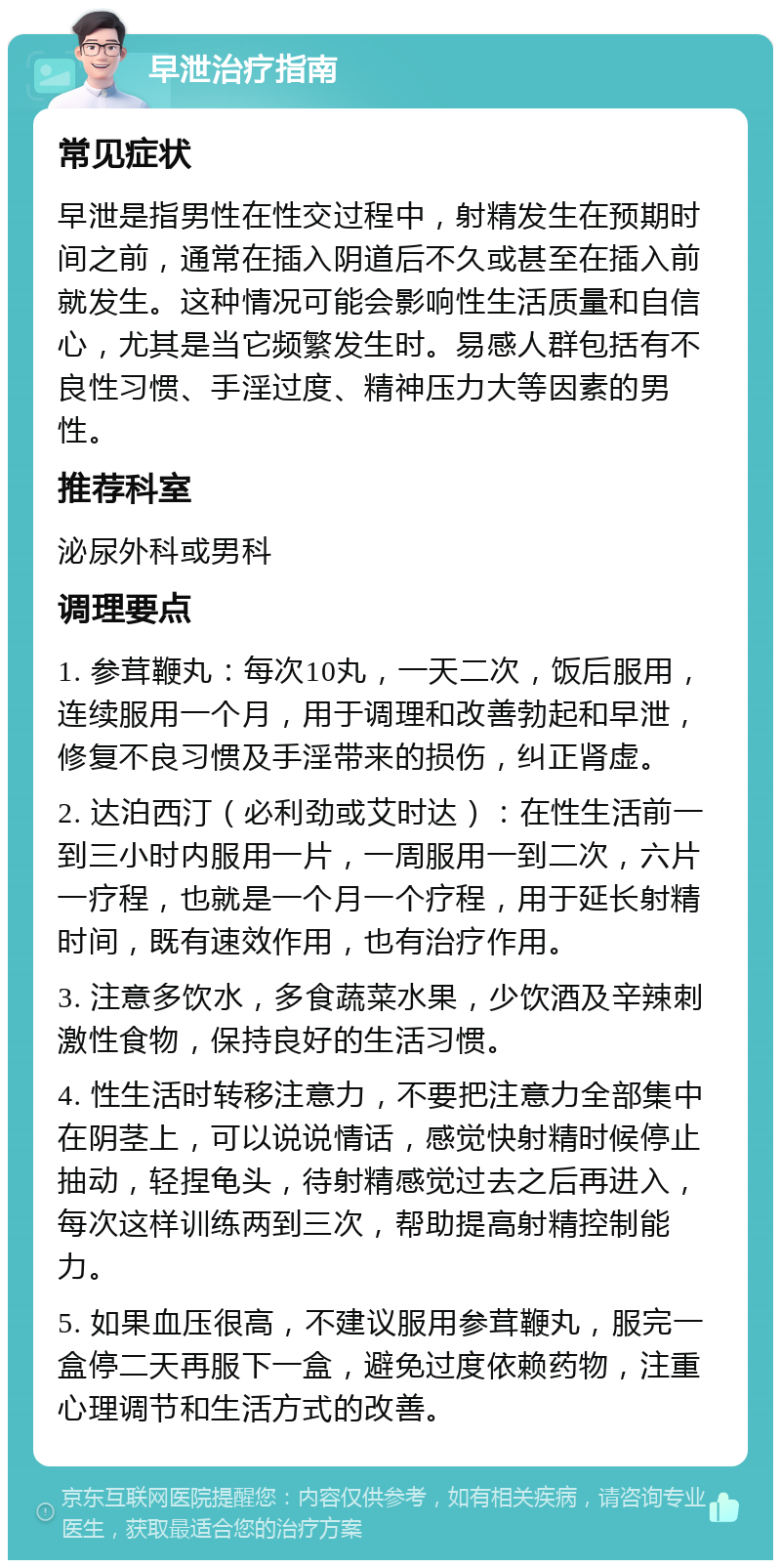 早泄治疗指南 常见症状 早泄是指男性在性交过程中，射精发生在预期时间之前，通常在插入阴道后不久或甚至在插入前就发生。这种情况可能会影响性生活质量和自信心，尤其是当它频繁发生时。易感人群包括有不良性习惯、手淫过度、精神压力大等因素的男性。 推荐科室 泌尿外科或男科 调理要点 1. 参茸鞭丸：每次10丸，一天二次，饭后服用，连续服用一个月，用于调理和改善勃起和早泄，修复不良习惯及手淫带来的损伤，纠正肾虚。 2. 达泊西汀（必利劲或艾时达）：在性生活前一到三小时内服用一片，一周服用一到二次，六片一疗程，也就是一个月一个疗程，用于延长射精时间，既有速效作用，也有治疗作用。 3. 注意多饮水，多食蔬菜水果，少饮酒及辛辣刺激性食物，保持良好的生活习惯。 4. 性生活时转移注意力，不要把注意力全部集中在阴茎上，可以说说情话，感觉快射精时候停止抽动，轻捏龟头，待射精感觉过去之后再进入，每次这样训练两到三次，帮助提高射精控制能力。 5. 如果血压很高，不建议服用参茸鞭丸，服完一盒停二天再服下一盒，避免过度依赖药物，注重心理调节和生活方式的改善。