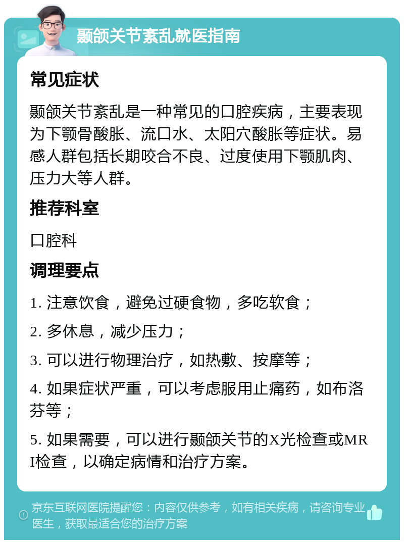 颞颌关节紊乱就医指南 常见症状 颞颌关节紊乱是一种常见的口腔疾病，主要表现为下颚骨酸胀、流口水、太阳穴酸胀等症状。易感人群包括长期咬合不良、过度使用下颚肌肉、压力大等人群。 推荐科室 口腔科 调理要点 1. 注意饮食，避免过硬食物，多吃软食； 2. 多休息，减少压力； 3. 可以进行物理治疗，如热敷、按摩等； 4. 如果症状严重，可以考虑服用止痛药，如布洛芬等； 5. 如果需要，可以进行颞颌关节的X光检查或MRI检查，以确定病情和治疗方案。