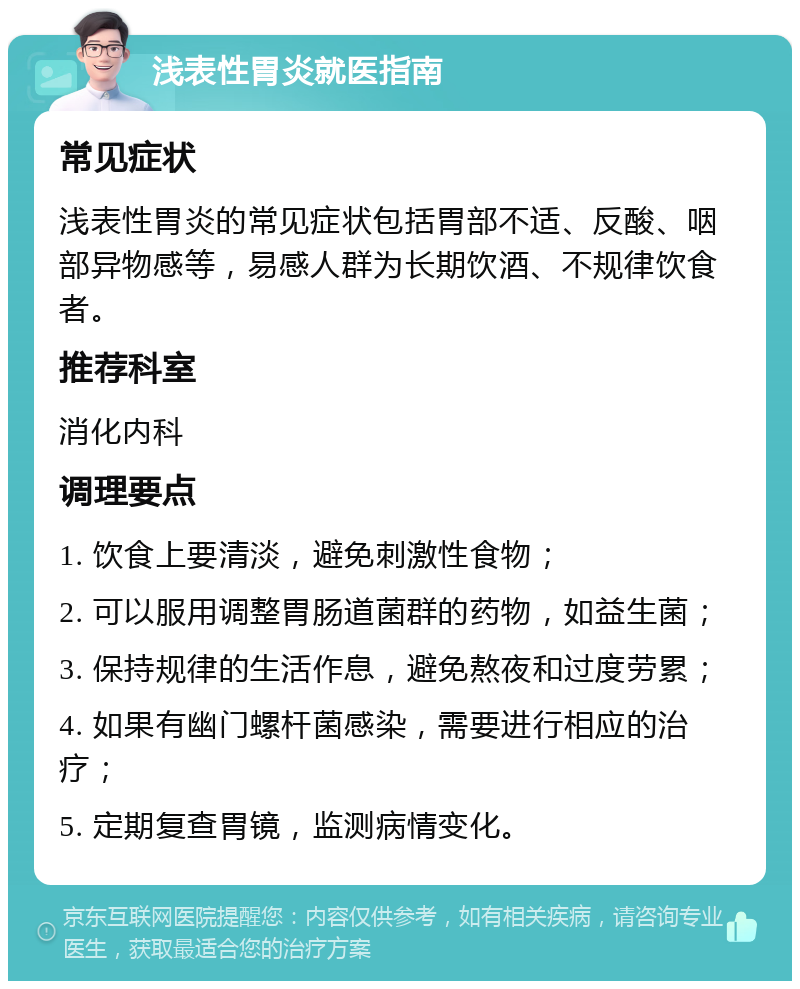 浅表性胃炎就医指南 常见症状 浅表性胃炎的常见症状包括胃部不适、反酸、咽部异物感等，易感人群为长期饮酒、不规律饮食者。 推荐科室 消化内科 调理要点 1. 饮食上要清淡，避免刺激性食物； 2. 可以服用调整胃肠道菌群的药物，如益生菌； 3. 保持规律的生活作息，避免熬夜和过度劳累； 4. 如果有幽门螺杆菌感染，需要进行相应的治疗； 5. 定期复查胃镜，监测病情变化。