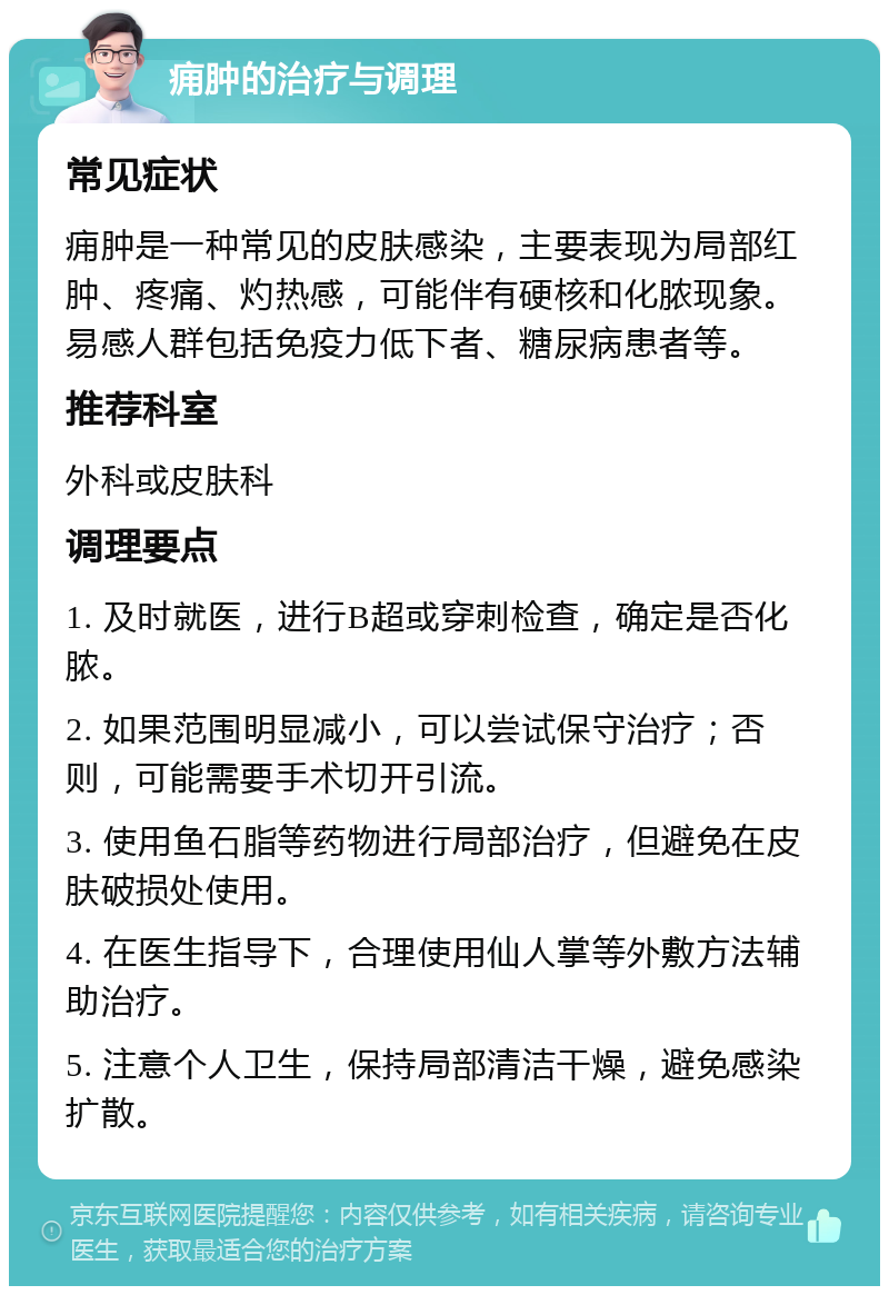 痈肿的治疗与调理 常见症状 痈肿是一种常见的皮肤感染，主要表现为局部红肿、疼痛、灼热感，可能伴有硬核和化脓现象。易感人群包括免疫力低下者、糖尿病患者等。 推荐科室 外科或皮肤科 调理要点 1. 及时就医，进行B超或穿刺检查，确定是否化脓。 2. 如果范围明显减小，可以尝试保守治疗；否则，可能需要手术切开引流。 3. 使用鱼石脂等药物进行局部治疗，但避免在皮肤破损处使用。 4. 在医生指导下，合理使用仙人掌等外敷方法辅助治疗。 5. 注意个人卫生，保持局部清洁干燥，避免感染扩散。