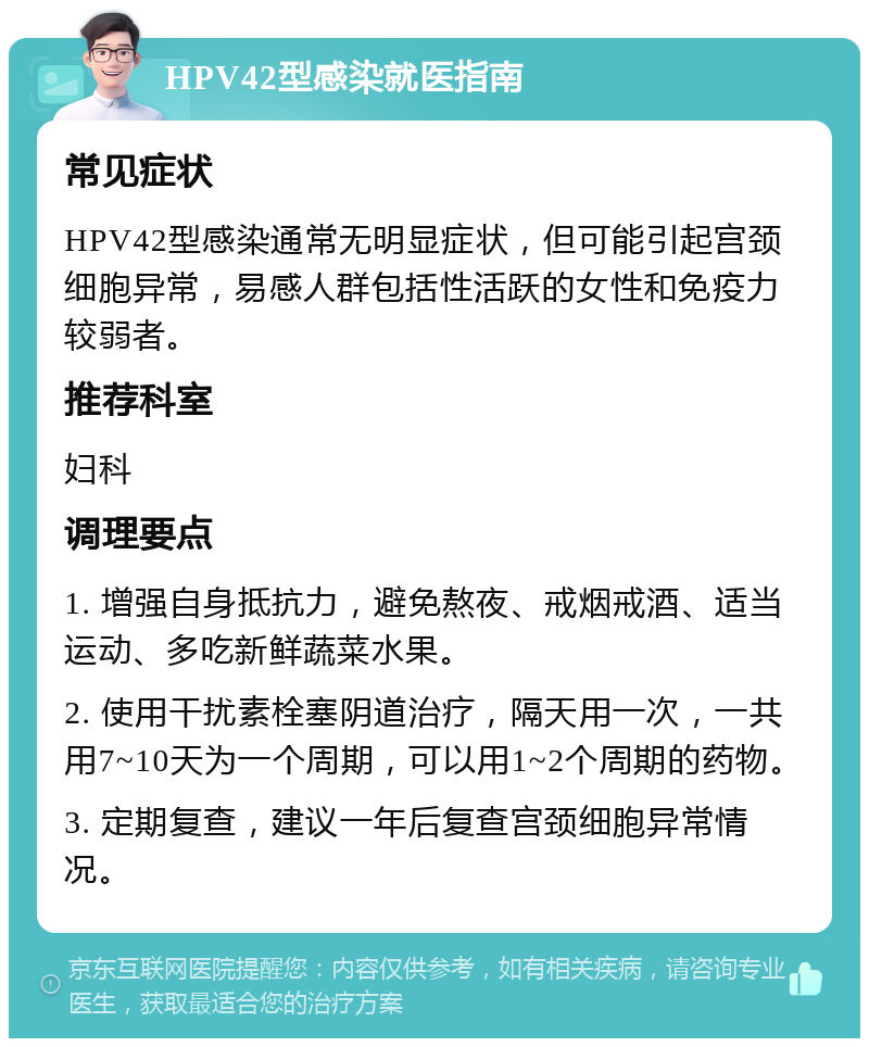 HPV42型感染就医指南 常见症状 HPV42型感染通常无明显症状，但可能引起宫颈细胞异常，易感人群包括性活跃的女性和免疫力较弱者。 推荐科室 妇科 调理要点 1. 增强自身抵抗力，避免熬夜、戒烟戒酒、适当运动、多吃新鲜蔬菜水果。 2. 使用干扰素栓塞阴道治疗，隔天用一次，一共用7~10天为一个周期，可以用1~2个周期的药物。 3. 定期复查，建议一年后复查宫颈细胞异常情况。