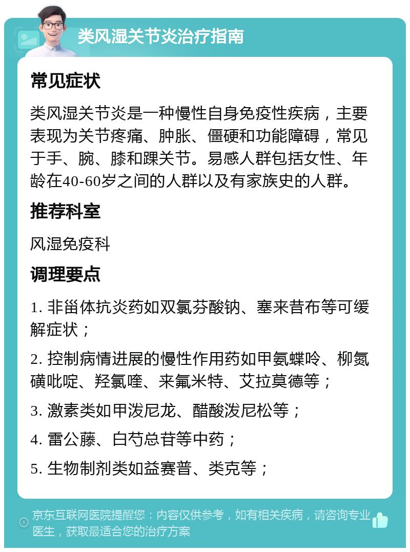 类风湿关节炎治疗指南 常见症状 类风湿关节炎是一种慢性自身免疫性疾病，主要表现为关节疼痛、肿胀、僵硬和功能障碍，常见于手、腕、膝和踝关节。易感人群包括女性、年龄在40-60岁之间的人群以及有家族史的人群。 推荐科室 风湿免疫科 调理要点 1. 非甾体抗炎药如双氯芬酸钠、塞来昔布等可缓解症状； 2. 控制病情进展的慢性作用药如甲氨蝶呤、柳氮磺吡啶、羟氯喹、来氟米特、艾拉莫德等； 3. 激素类如甲泼尼龙、醋酸泼尼松等； 4. 雷公藤、白芍总苷等中药； 5. 生物制剂类如益赛普、类克等；