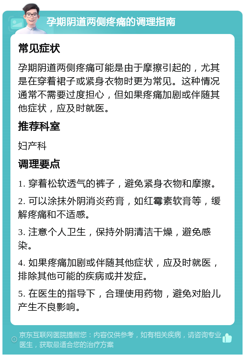 孕期阴道两侧疼痛的调理指南 常见症状 孕期阴道两侧疼痛可能是由于摩擦引起的，尤其是在穿着裙子或紧身衣物时更为常见。这种情况通常不需要过度担心，但如果疼痛加剧或伴随其他症状，应及时就医。 推荐科室 妇产科 调理要点 1. 穿着松软透气的裤子，避免紧身衣物和摩擦。 2. 可以涂抹外阴消炎药膏，如红霉素软膏等，缓解疼痛和不适感。 3. 注意个人卫生，保持外阴清洁干燥，避免感染。 4. 如果疼痛加剧或伴随其他症状，应及时就医，排除其他可能的疾病或并发症。 5. 在医生的指导下，合理使用药物，避免对胎儿产生不良影响。