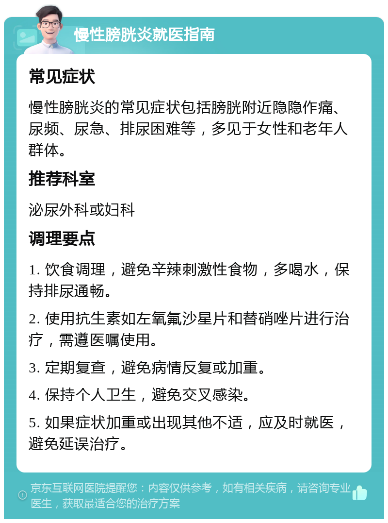 慢性膀胱炎就医指南 常见症状 慢性膀胱炎的常见症状包括膀胱附近隐隐作痛、尿频、尿急、排尿困难等，多见于女性和老年人群体。 推荐科室 泌尿外科或妇科 调理要点 1. 饮食调理，避免辛辣刺激性食物，多喝水，保持排尿通畅。 2. 使用抗生素如左氧氟沙星片和替硝唑片进行治疗，需遵医嘱使用。 3. 定期复查，避免病情反复或加重。 4. 保持个人卫生，避免交叉感染。 5. 如果症状加重或出现其他不适，应及时就医，避免延误治疗。