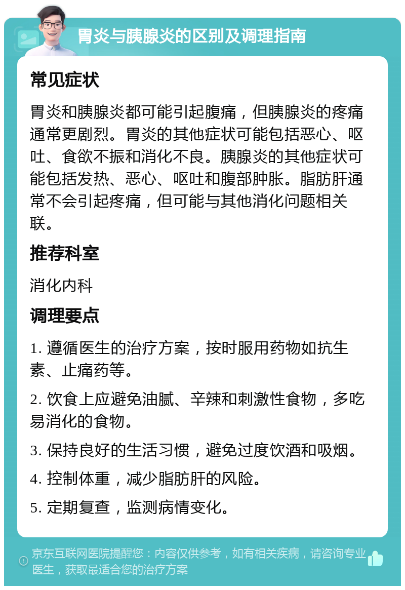 胃炎与胰腺炎的区别及调理指南 常见症状 胃炎和胰腺炎都可能引起腹痛，但胰腺炎的疼痛通常更剧烈。胃炎的其他症状可能包括恶心、呕吐、食欲不振和消化不良。胰腺炎的其他症状可能包括发热、恶心、呕吐和腹部肿胀。脂肪肝通常不会引起疼痛，但可能与其他消化问题相关联。 推荐科室 消化内科 调理要点 1. 遵循医生的治疗方案，按时服用药物如抗生素、止痛药等。 2. 饮食上应避免油腻、辛辣和刺激性食物，多吃易消化的食物。 3. 保持良好的生活习惯，避免过度饮酒和吸烟。 4. 控制体重，减少脂肪肝的风险。 5. 定期复查，监测病情变化。