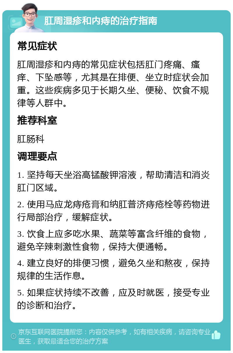 肛周湿疹和内痔的治疗指南 常见症状 肛周湿疹和内痔的常见症状包括肛门疼痛、瘙痒、下坠感等，尤其是在排便、坐立时症状会加重。这些疾病多见于长期久坐、便秘、饮食不规律等人群中。 推荐科室 肛肠科 调理要点 1. 坚持每天坐浴高锰酸钾溶液，帮助清洁和消炎肛门区域。 2. 使用马应龙痔疮膏和纳肛普济痔疮栓等药物进行局部治疗，缓解症状。 3. 饮食上应多吃水果、蔬菜等富含纤维的食物，避免辛辣刺激性食物，保持大便通畅。 4. 建立良好的排便习惯，避免久坐和熬夜，保持规律的生活作息。 5. 如果症状持续不改善，应及时就医，接受专业的诊断和治疗。