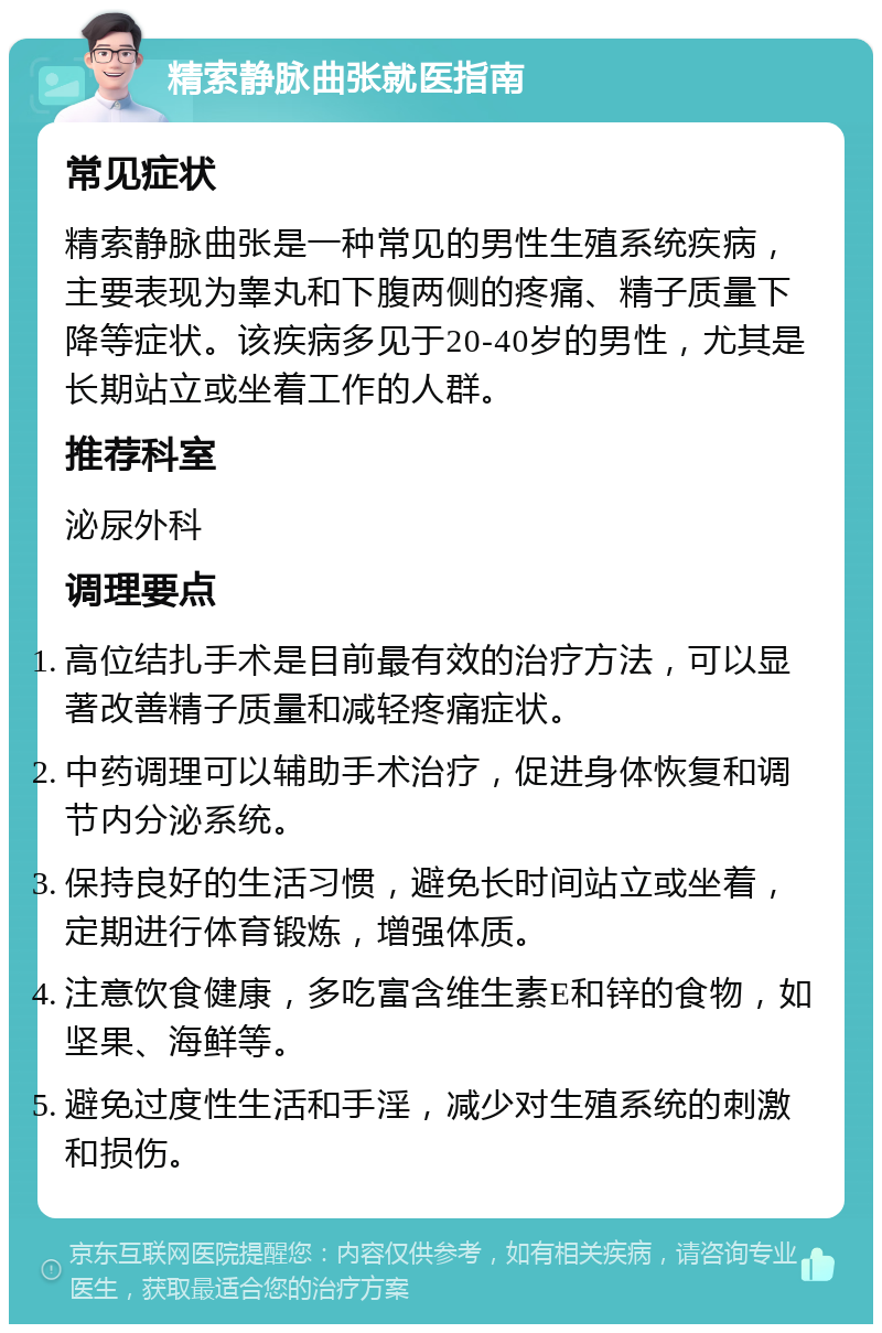 精索静脉曲张就医指南 常见症状 精索静脉曲张是一种常见的男性生殖系统疾病，主要表现为睾丸和下腹两侧的疼痛、精子质量下降等症状。该疾病多见于20-40岁的男性，尤其是长期站立或坐着工作的人群。 推荐科室 泌尿外科 调理要点 高位结扎手术是目前最有效的治疗方法，可以显著改善精子质量和减轻疼痛症状。 中药调理可以辅助手术治疗，促进身体恢复和调节内分泌系统。 保持良好的生活习惯，避免长时间站立或坐着，定期进行体育锻炼，增强体质。 注意饮食健康，多吃富含维生素E和锌的食物，如坚果、海鲜等。 避免过度性生活和手淫，减少对生殖系统的刺激和损伤。