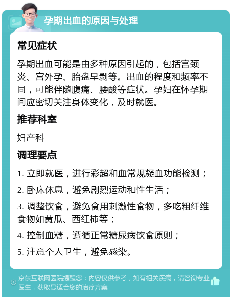 孕期出血的原因与处理 常见症状 孕期出血可能是由多种原因引起的，包括宫颈炎、宫外孕、胎盘早剥等。出血的程度和频率不同，可能伴随腹痛、腰酸等症状。孕妇在怀孕期间应密切关注身体变化，及时就医。 推荐科室 妇产科 调理要点 1. 立即就医，进行彩超和血常规凝血功能检测； 2. 卧床休息，避免剧烈运动和性生活； 3. 调整饮食，避免食用刺激性食物，多吃粗纤维食物如黄瓜、西红柿等； 4. 控制血糖，遵循正常糖尿病饮食原则； 5. 注意个人卫生，避免感染。