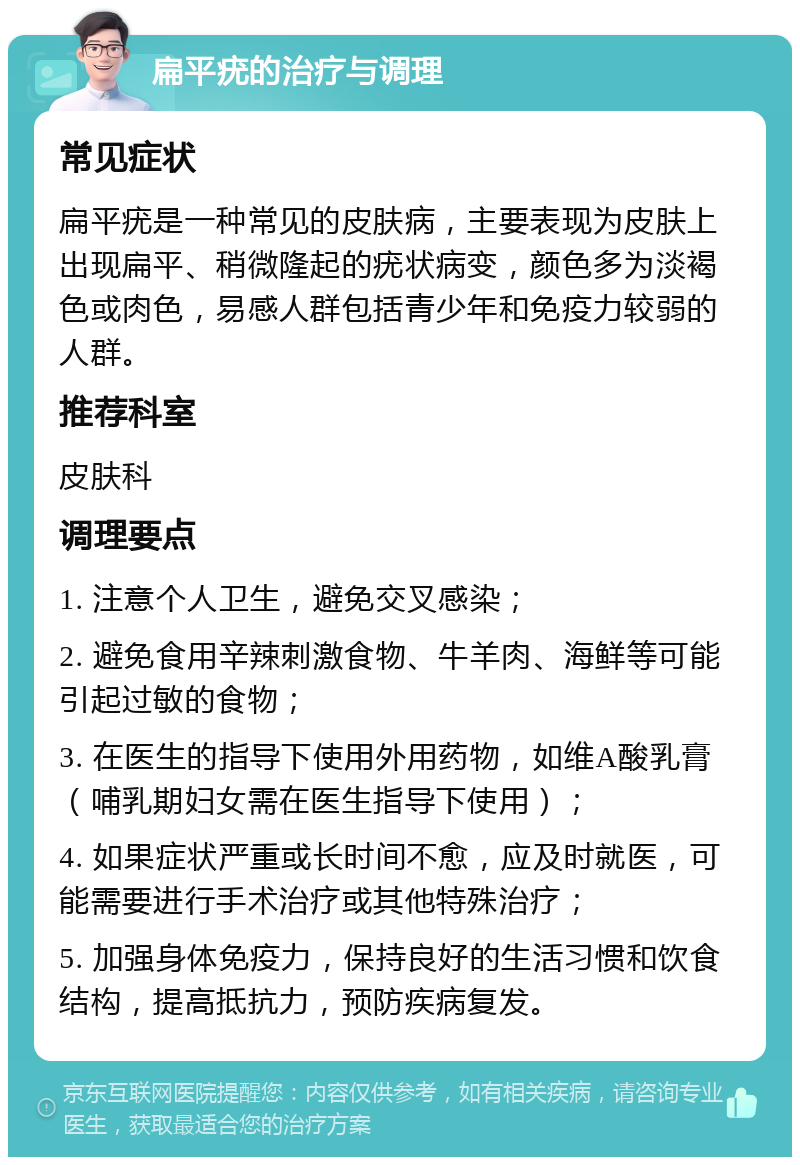 扁平疣的治疗与调理 常见症状 扁平疣是一种常见的皮肤病，主要表现为皮肤上出现扁平、稍微隆起的疣状病变，颜色多为淡褐色或肉色，易感人群包括青少年和免疫力较弱的人群。 推荐科室 皮肤科 调理要点 1. 注意个人卫生，避免交叉感染； 2. 避免食用辛辣刺激食物、牛羊肉、海鲜等可能引起过敏的食物； 3. 在医生的指导下使用外用药物，如维A酸乳膏（哺乳期妇女需在医生指导下使用）； 4. 如果症状严重或长时间不愈，应及时就医，可能需要进行手术治疗或其他特殊治疗； 5. 加强身体免疫力，保持良好的生活习惯和饮食结构，提高抵抗力，预防疾病复发。