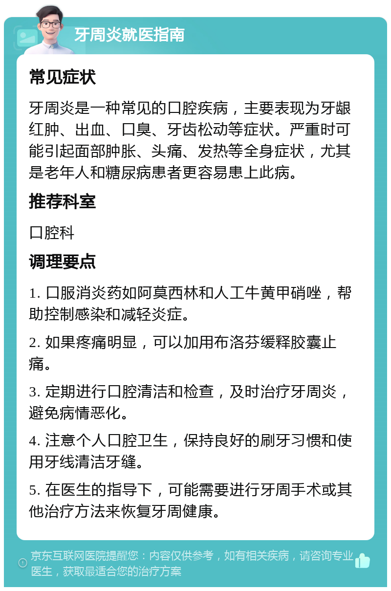 牙周炎就医指南 常见症状 牙周炎是一种常见的口腔疾病，主要表现为牙龈红肿、出血、口臭、牙齿松动等症状。严重时可能引起面部肿胀、头痛、发热等全身症状，尤其是老年人和糖尿病患者更容易患上此病。 推荐科室 口腔科 调理要点 1. 口服消炎药如阿莫西林和人工牛黄甲硝唑，帮助控制感染和减轻炎症。 2. 如果疼痛明显，可以加用布洛芬缓释胶囊止痛。 3. 定期进行口腔清洁和检查，及时治疗牙周炎，避免病情恶化。 4. 注意个人口腔卫生，保持良好的刷牙习惯和使用牙线清洁牙缝。 5. 在医生的指导下，可能需要进行牙周手术或其他治疗方法来恢复牙周健康。