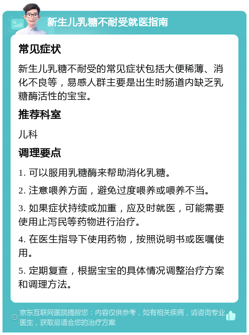 新生儿乳糖不耐受就医指南 常见症状 新生儿乳糖不耐受的常见症状包括大便稀薄、消化不良等，易感人群主要是出生时肠道内缺乏乳糖酶活性的宝宝。 推荐科室 儿科 调理要点 1. 可以服用乳糖酶来帮助消化乳糖。 2. 注意喂养方面，避免过度喂养或喂养不当。 3. 如果症状持续或加重，应及时就医，可能需要使用止泻民等药物进行治疗。 4. 在医生指导下使用药物，按照说明书或医嘱使用。 5. 定期复查，根据宝宝的具体情况调整治疗方案和调理方法。