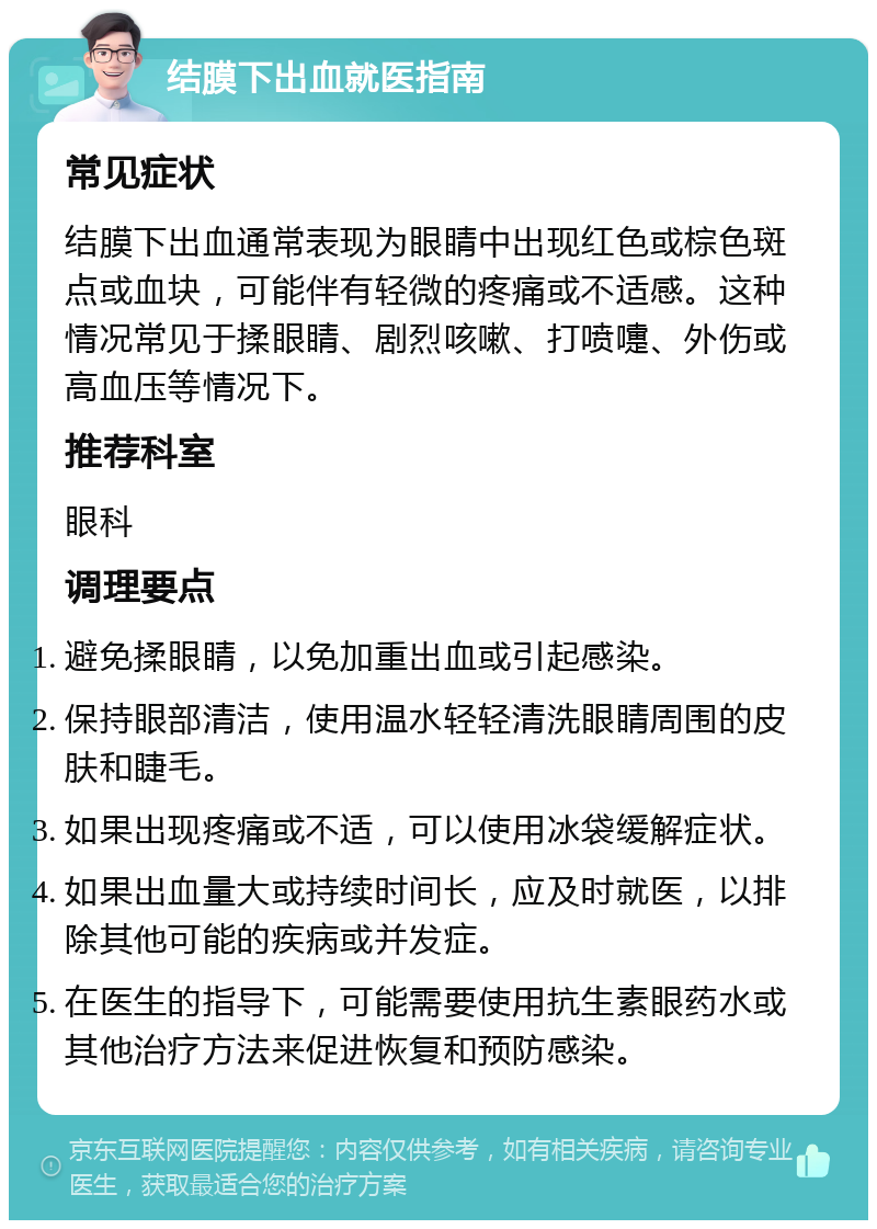 结膜下出血就医指南 常见症状 结膜下出血通常表现为眼睛中出现红色或棕色斑点或血块，可能伴有轻微的疼痛或不适感。这种情况常见于揉眼睛、剧烈咳嗽、打喷嚏、外伤或高血压等情况下。 推荐科室 眼科 调理要点 避免揉眼睛，以免加重出血或引起感染。 保持眼部清洁，使用温水轻轻清洗眼睛周围的皮肤和睫毛。 如果出现疼痛或不适，可以使用冰袋缓解症状。 如果出血量大或持续时间长，应及时就医，以排除其他可能的疾病或并发症。 在医生的指导下，可能需要使用抗生素眼药水或其他治疗方法来促进恢复和预防感染。