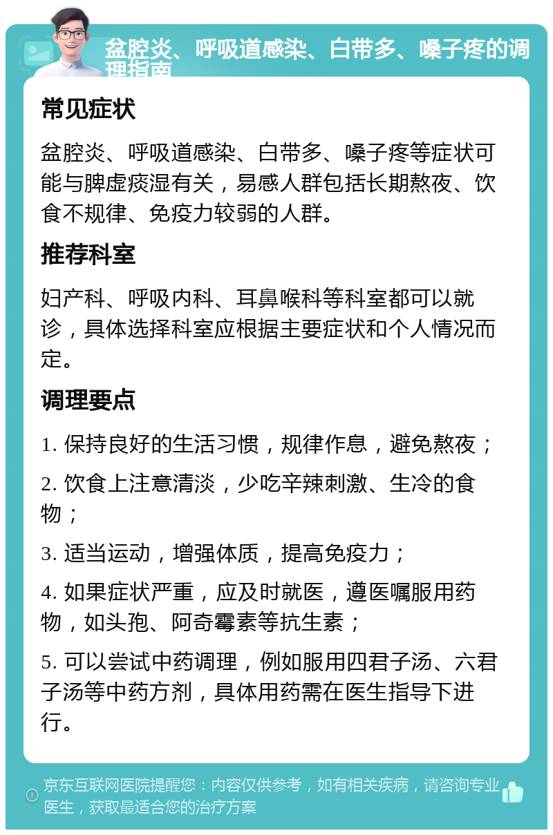 盆腔炎、呼吸道感染、白带多、嗓子疼的调理指南 常见症状 盆腔炎、呼吸道感染、白带多、嗓子疼等症状可能与脾虚痰湿有关，易感人群包括长期熬夜、饮食不规律、免疫力较弱的人群。 推荐科室 妇产科、呼吸内科、耳鼻喉科等科室都可以就诊，具体选择科室应根据主要症状和个人情况而定。 调理要点 1. 保持良好的生活习惯，规律作息，避免熬夜； 2. 饮食上注意清淡，少吃辛辣刺激、生冷的食物； 3. 适当运动，增强体质，提高免疫力； 4. 如果症状严重，应及时就医，遵医嘱服用药物，如头孢、阿奇霉素等抗生素； 5. 可以尝试中药调理，例如服用四君子汤、六君子汤等中药方剂，具体用药需在医生指导下进行。