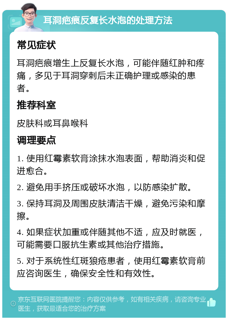 耳洞疤痕反复长水泡的处理方法 常见症状 耳洞疤痕增生上反复长水泡，可能伴随红肿和疼痛，多见于耳洞穿刺后未正确护理或感染的患者。 推荐科室 皮肤科或耳鼻喉科 调理要点 1. 使用红霉素软膏涂抹水泡表面，帮助消炎和促进愈合。 2. 避免用手挤压或破坏水泡，以防感染扩散。 3. 保持耳洞及周围皮肤清洁干燥，避免污染和摩擦。 4. 如果症状加重或伴随其他不适，应及时就医，可能需要口服抗生素或其他治疗措施。 5. 对于系统性红斑狼疮患者，使用红霉素软膏前应咨询医生，确保安全性和有效性。